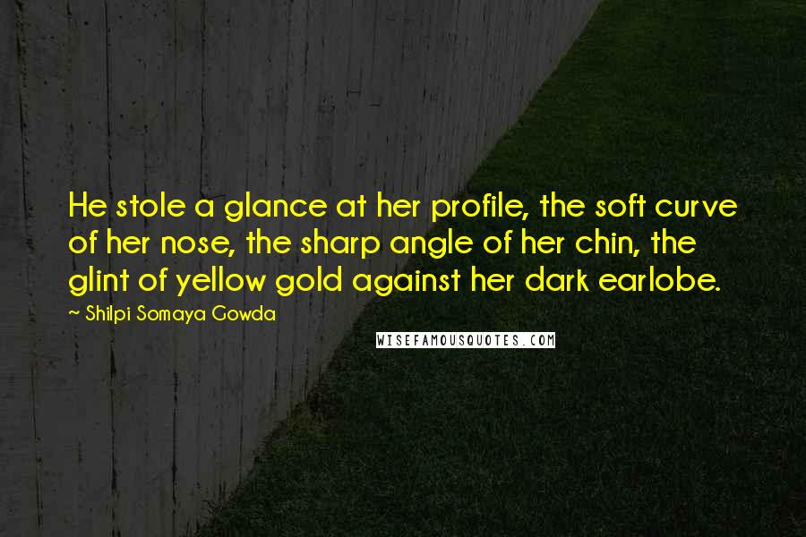 Shilpi Somaya Gowda Quotes: He stole a glance at her profile, the soft curve of her nose, the sharp angle of her chin, the glint of yellow gold against her dark earlobe.