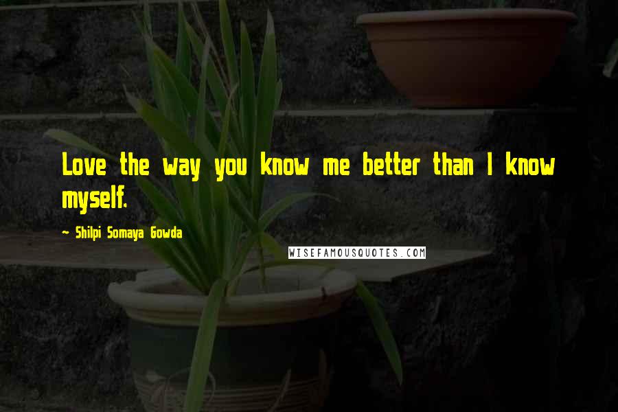 Shilpi Somaya Gowda Quotes: Love the way you know me better than I know myself.