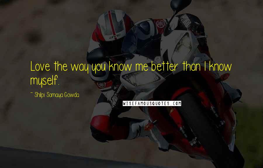 Shilpi Somaya Gowda Quotes: Love the way you know me better than I know myself.