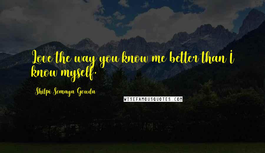 Shilpi Somaya Gowda Quotes: Love the way you know me better than I know myself.