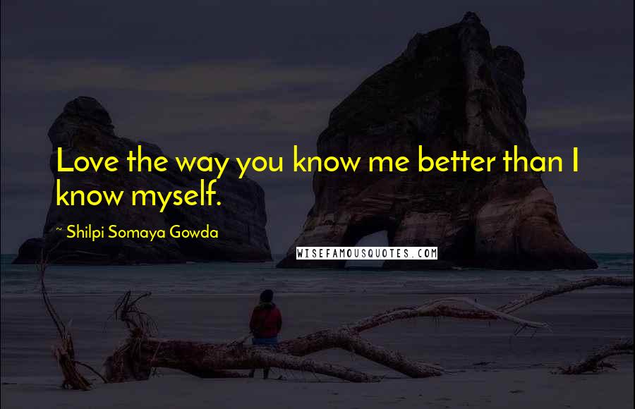 Shilpi Somaya Gowda Quotes: Love the way you know me better than I know myself.