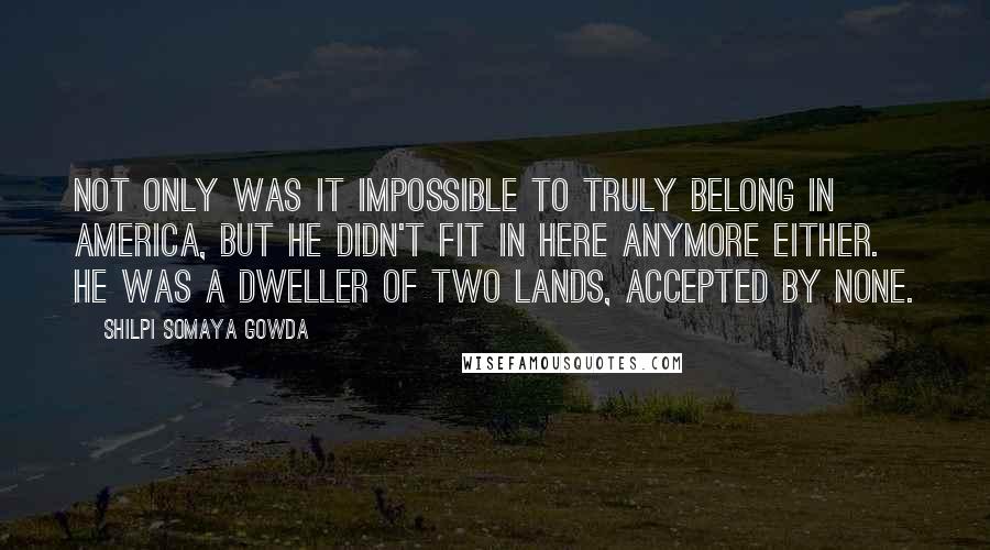 Shilpi Somaya Gowda Quotes: Not only was it impossible to truly belong in America, but he didn't fit in here anymore either. He was a dweller of two lands, accepted by none.
