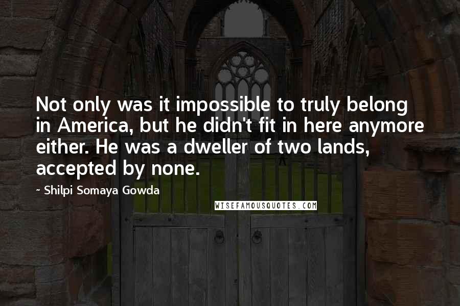 Shilpi Somaya Gowda Quotes: Not only was it impossible to truly belong in America, but he didn't fit in here anymore either. He was a dweller of two lands, accepted by none.