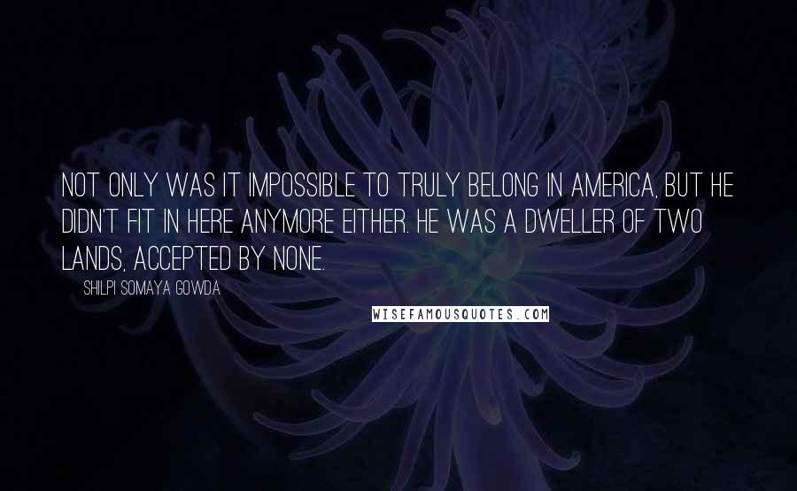 Shilpi Somaya Gowda Quotes: Not only was it impossible to truly belong in America, but he didn't fit in here anymore either. He was a dweller of two lands, accepted by none.