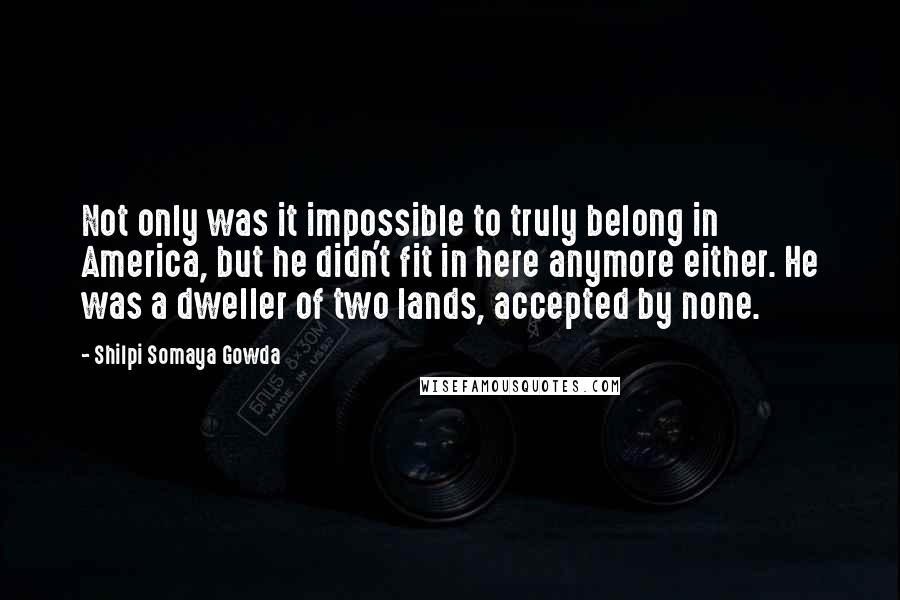 Shilpi Somaya Gowda Quotes: Not only was it impossible to truly belong in America, but he didn't fit in here anymore either. He was a dweller of two lands, accepted by none.