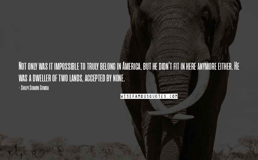 Shilpi Somaya Gowda Quotes: Not only was it impossible to truly belong in America, but he didn't fit in here anymore either. He was a dweller of two lands, accepted by none.