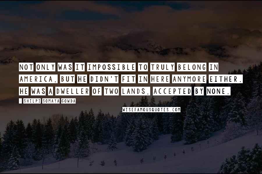 Shilpi Somaya Gowda Quotes: Not only was it impossible to truly belong in America, but he didn't fit in here anymore either. He was a dweller of two lands, accepted by none.