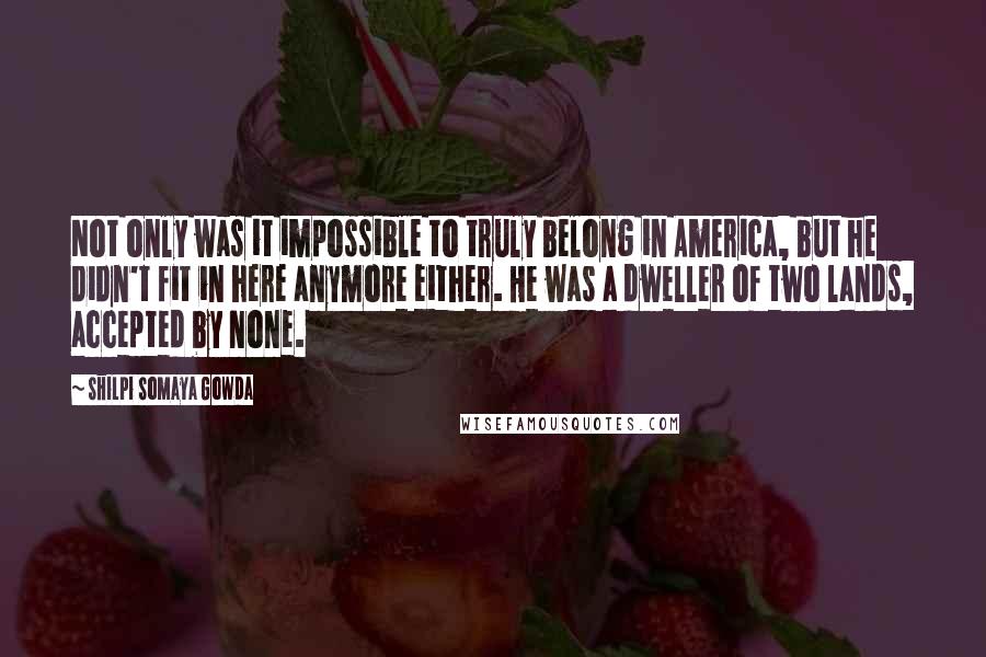 Shilpi Somaya Gowda Quotes: Not only was it impossible to truly belong in America, but he didn't fit in here anymore either. He was a dweller of two lands, accepted by none.