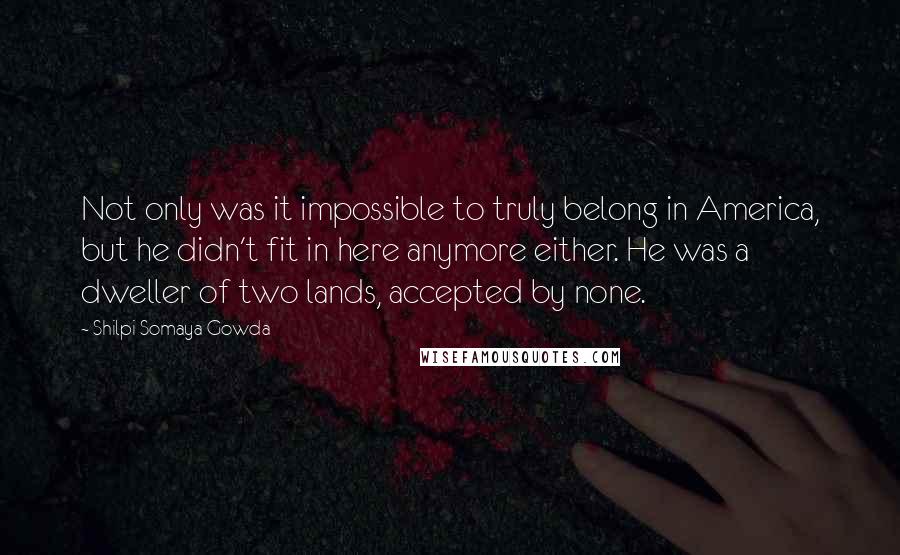 Shilpi Somaya Gowda Quotes: Not only was it impossible to truly belong in America, but he didn't fit in here anymore either. He was a dweller of two lands, accepted by none.