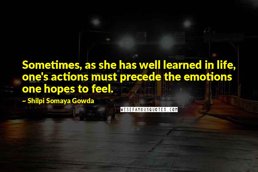 Shilpi Somaya Gowda Quotes: Sometimes, as she has well learned in life, one's actions must precede the emotions one hopes to feel.