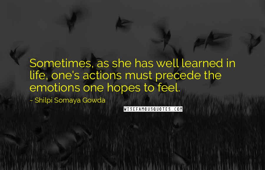 Shilpi Somaya Gowda Quotes: Sometimes, as she has well learned in life, one's actions must precede the emotions one hopes to feel.