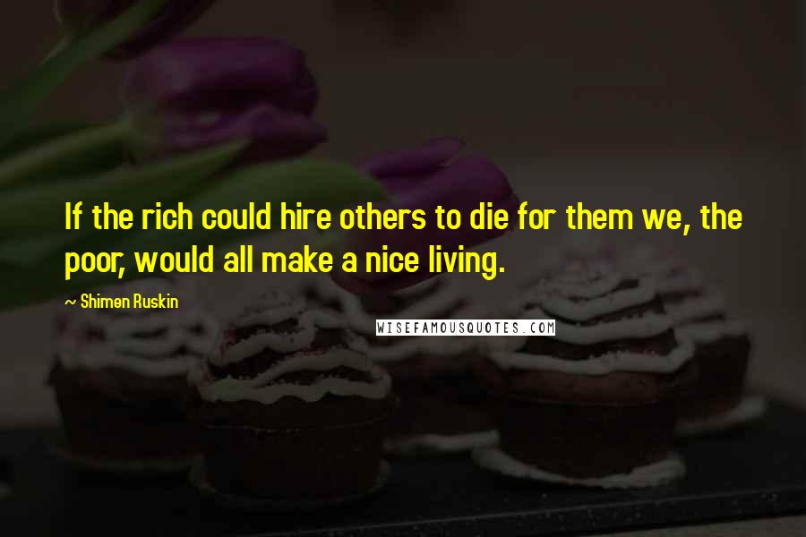 Shimen Ruskin Quotes: If the rich could hire others to die for them we, the poor, would all make a nice living.