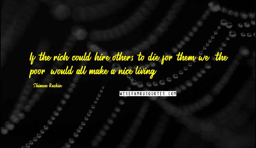 Shimen Ruskin Quotes: If the rich could hire others to die for them we, the poor, would all make a nice living.