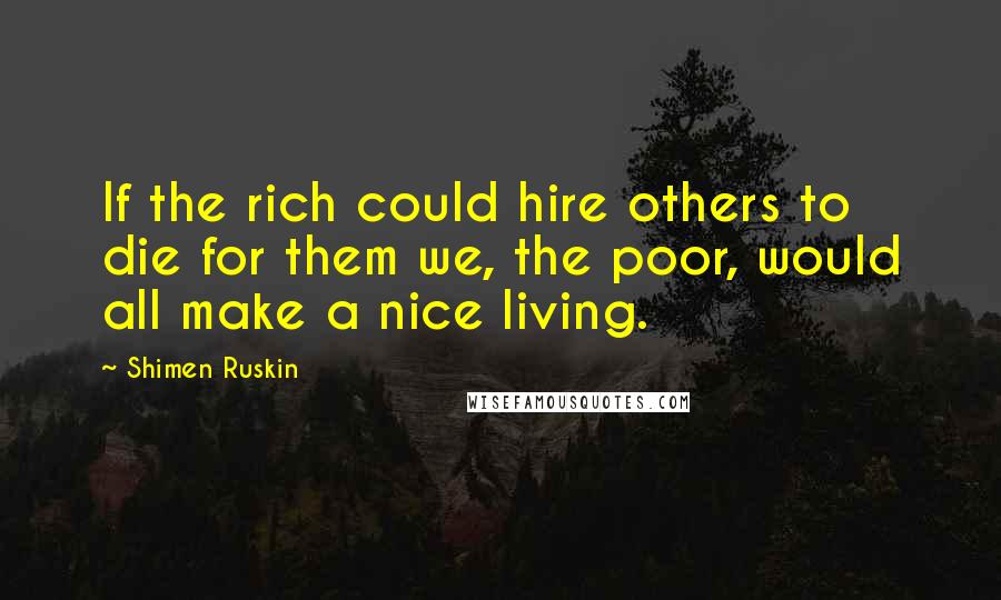 Shimen Ruskin Quotes: If the rich could hire others to die for them we, the poor, would all make a nice living.