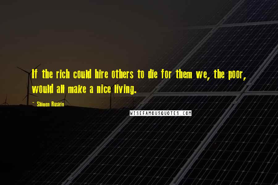 Shimen Ruskin Quotes: If the rich could hire others to die for them we, the poor, would all make a nice living.