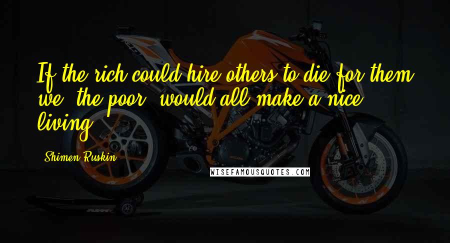 Shimen Ruskin Quotes: If the rich could hire others to die for them we, the poor, would all make a nice living.