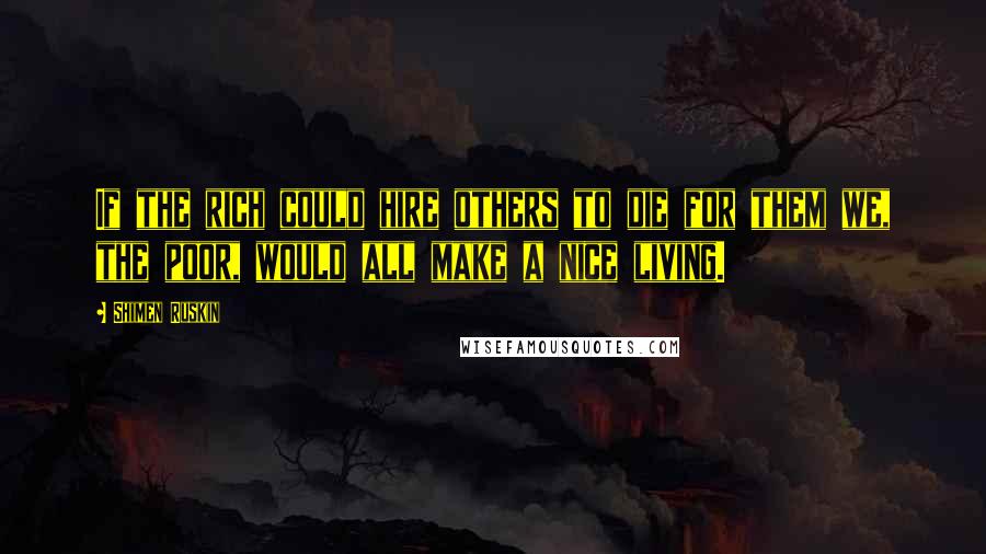 Shimen Ruskin Quotes: If the rich could hire others to die for them we, the poor, would all make a nice living.