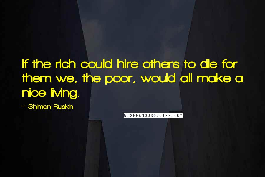 Shimen Ruskin Quotes: If the rich could hire others to die for them we, the poor, would all make a nice living.