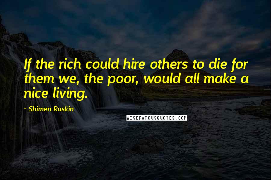 Shimen Ruskin Quotes: If the rich could hire others to die for them we, the poor, would all make a nice living.