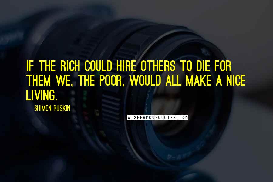 Shimen Ruskin Quotes: If the rich could hire others to die for them we, the poor, would all make a nice living.