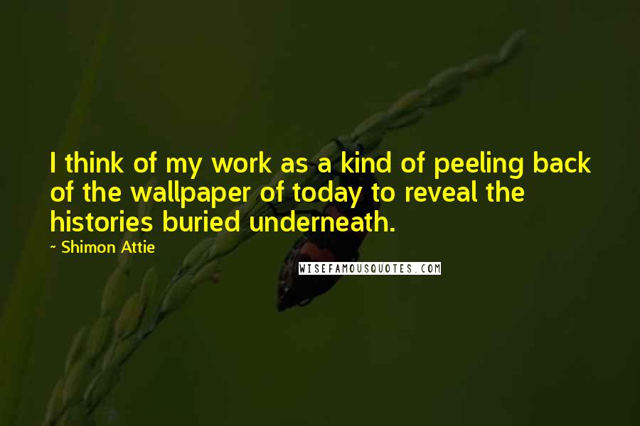 Shimon Attie Quotes: I think of my work as a kind of peeling back of the wallpaper of today to reveal the histories buried underneath.