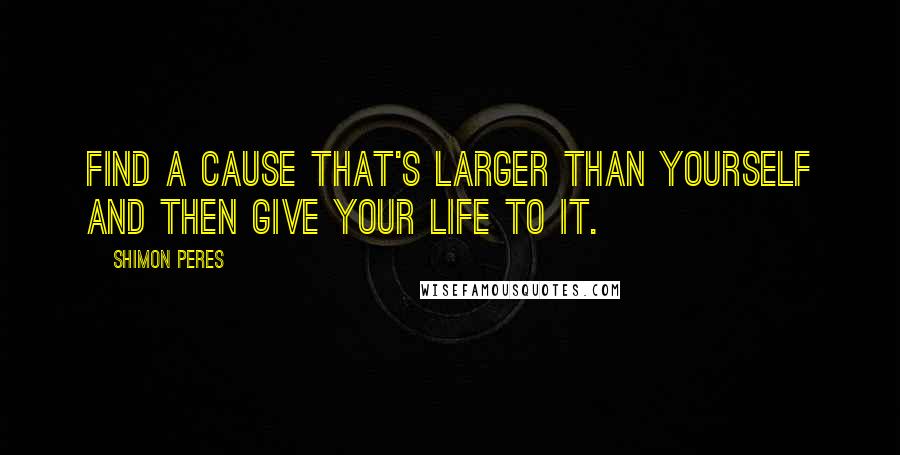 Shimon Peres Quotes: Find a cause that's larger than yourself and then give your life to it.