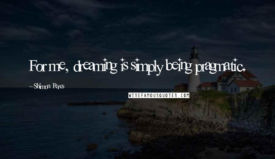 Shimon Peres Quotes: For me, dreaming is simply being pragmatic.