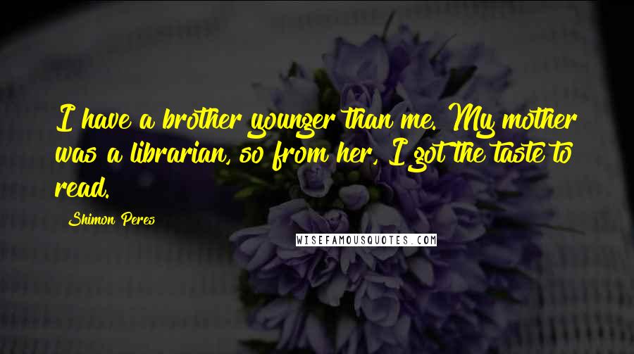 Shimon Peres Quotes: I have a brother younger than me. My mother was a librarian, so from her, I got the taste to read.