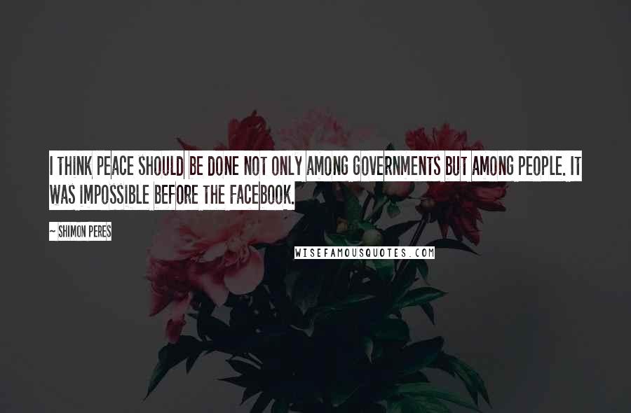 Shimon Peres Quotes: I think peace should be done not only among governments but among people. It was impossible before the Facebook.