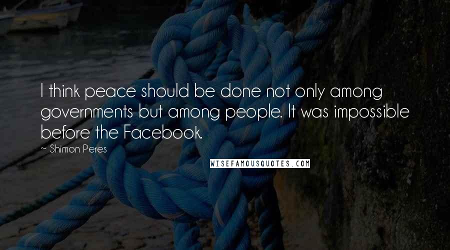 Shimon Peres Quotes: I think peace should be done not only among governments but among people. It was impossible before the Facebook.