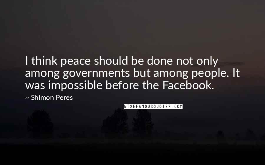 Shimon Peres Quotes: I think peace should be done not only among governments but among people. It was impossible before the Facebook.