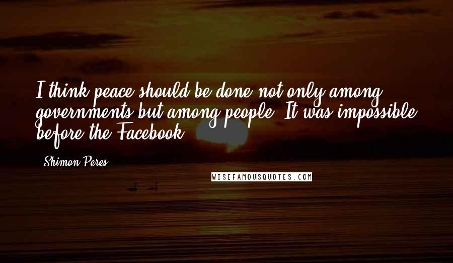 Shimon Peres Quotes: I think peace should be done not only among governments but among people. It was impossible before the Facebook.