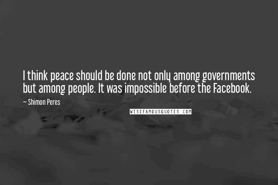 Shimon Peres Quotes: I think peace should be done not only among governments but among people. It was impossible before the Facebook.