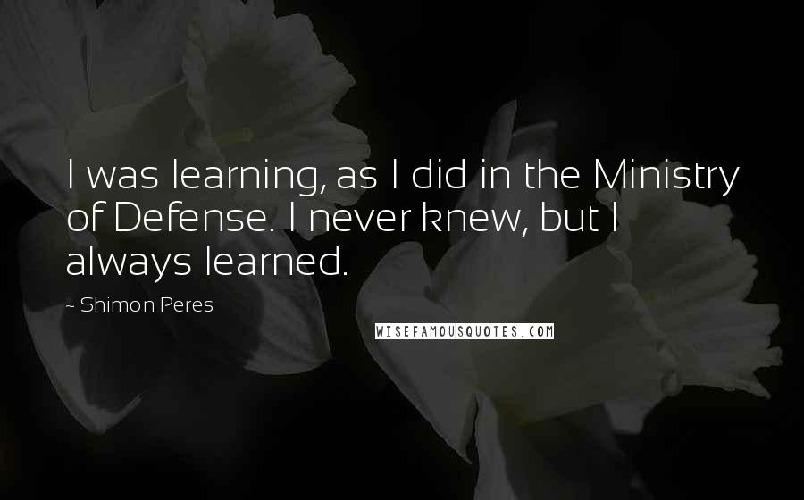 Shimon Peres Quotes: I was learning, as I did in the Ministry of Defense. I never knew, but I always learned.