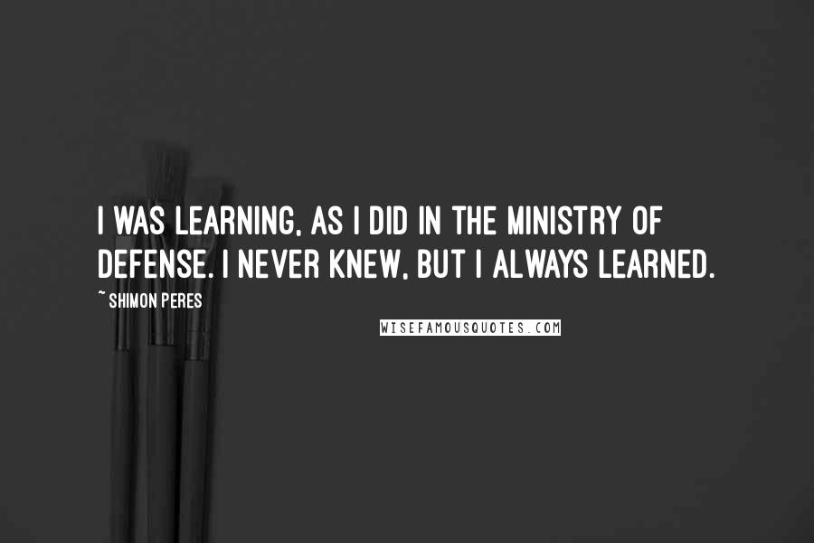 Shimon Peres Quotes: I was learning, as I did in the Ministry of Defense. I never knew, but I always learned.