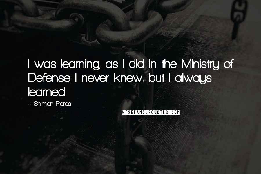 Shimon Peres Quotes: I was learning, as I did in the Ministry of Defense. I never knew, but I always learned.