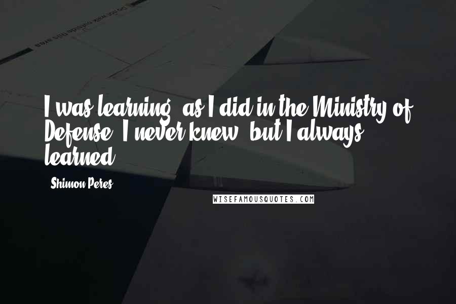 Shimon Peres Quotes: I was learning, as I did in the Ministry of Defense. I never knew, but I always learned.