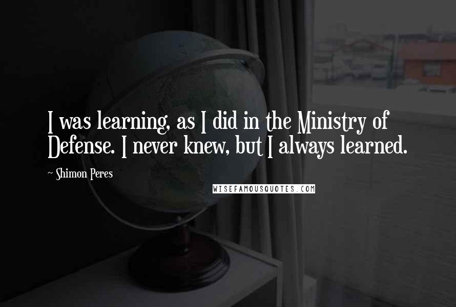 Shimon Peres Quotes: I was learning, as I did in the Ministry of Defense. I never knew, but I always learned.