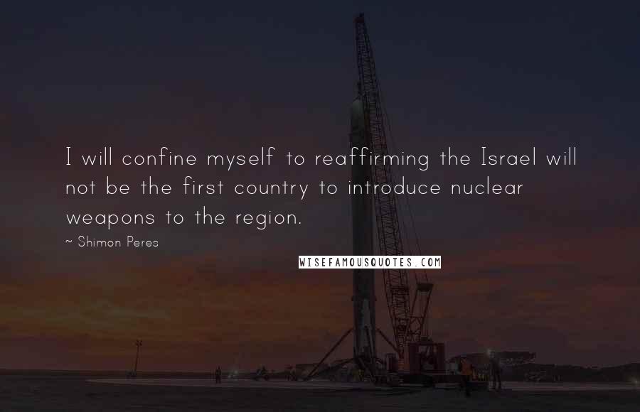 Shimon Peres Quotes: I will confine myself to reaffirming the Israel will not be the first country to introduce nuclear weapons to the region.