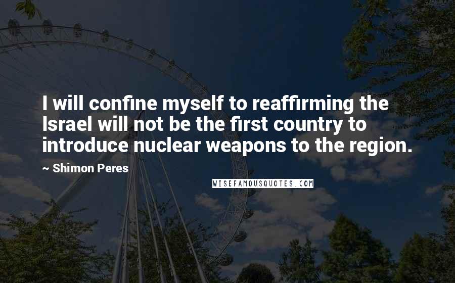 Shimon Peres Quotes: I will confine myself to reaffirming the Israel will not be the first country to introduce nuclear weapons to the region.