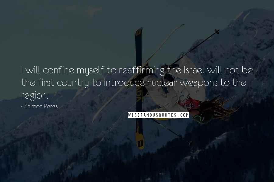 Shimon Peres Quotes: I will confine myself to reaffirming the Israel will not be the first country to introduce nuclear weapons to the region.