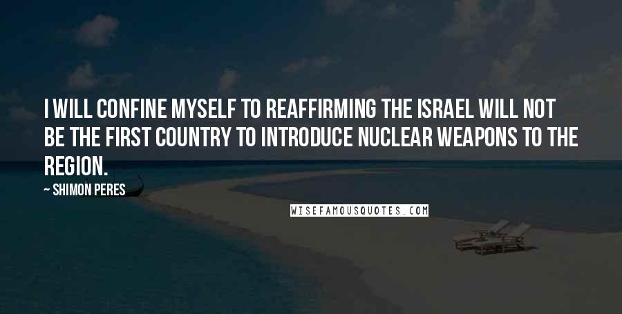 Shimon Peres Quotes: I will confine myself to reaffirming the Israel will not be the first country to introduce nuclear weapons to the region.