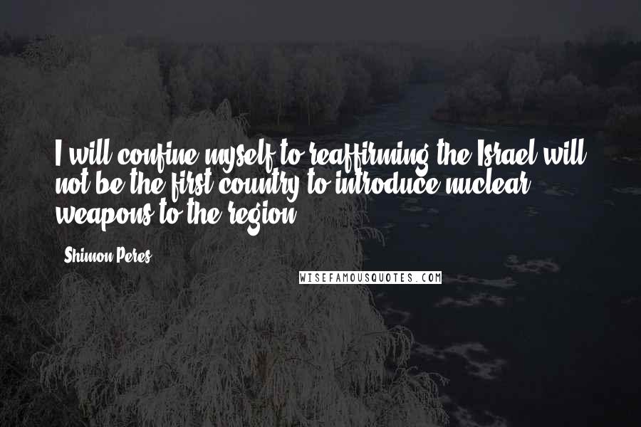 Shimon Peres Quotes: I will confine myself to reaffirming the Israel will not be the first country to introduce nuclear weapons to the region.