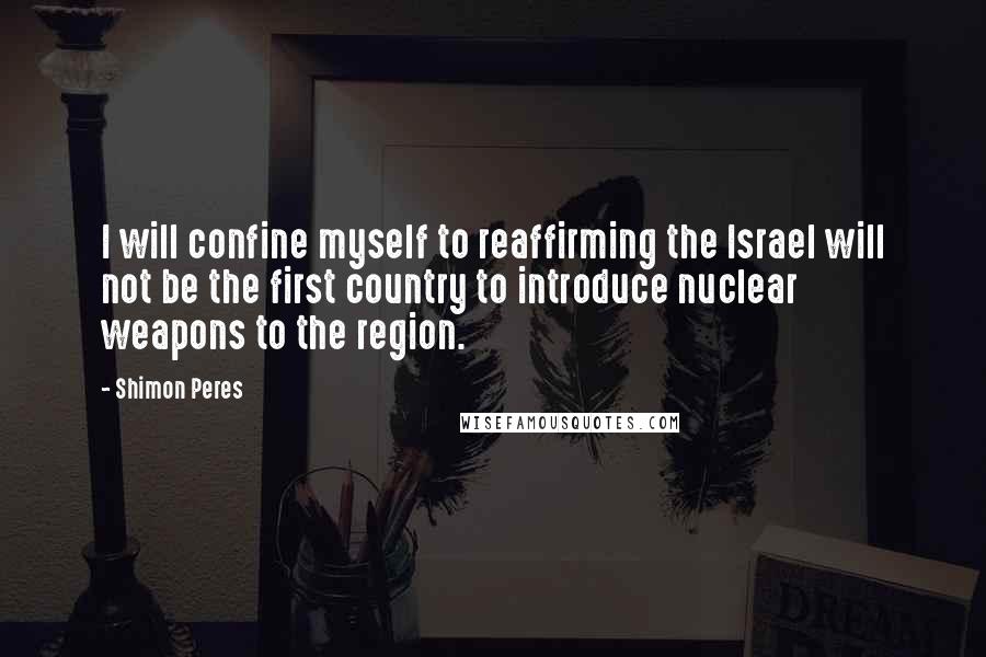 Shimon Peres Quotes: I will confine myself to reaffirming the Israel will not be the first country to introduce nuclear weapons to the region.