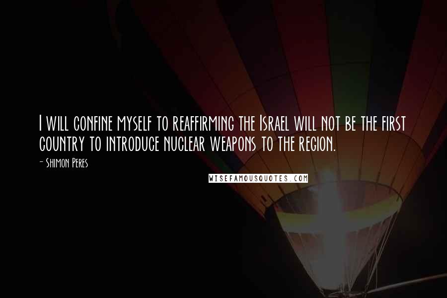 Shimon Peres Quotes: I will confine myself to reaffirming the Israel will not be the first country to introduce nuclear weapons to the region.