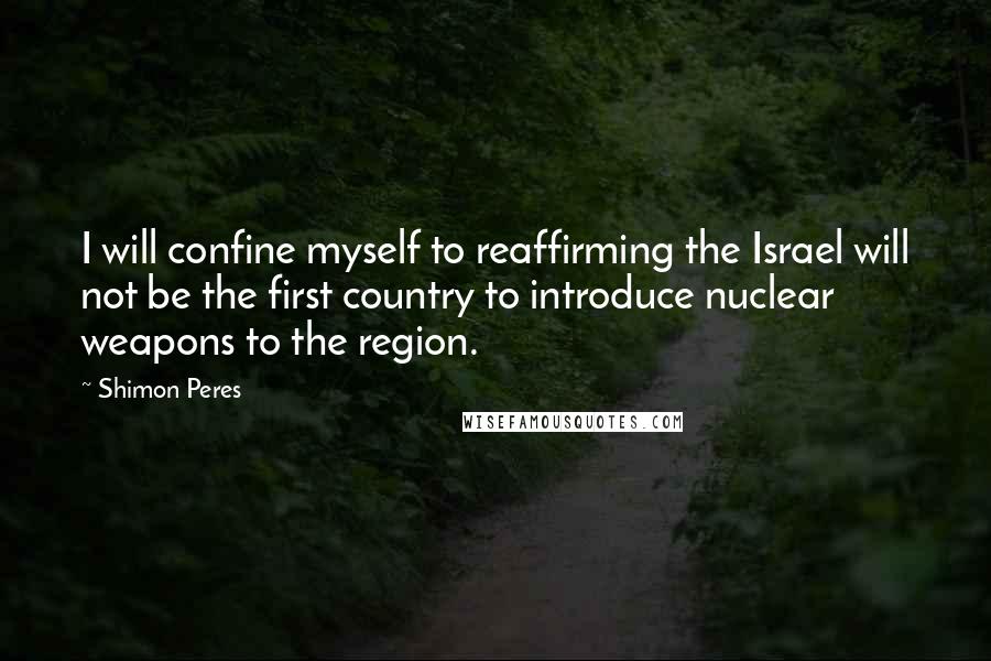 Shimon Peres Quotes: I will confine myself to reaffirming the Israel will not be the first country to introduce nuclear weapons to the region.