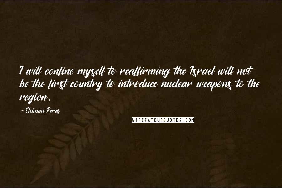 Shimon Peres Quotes: I will confine myself to reaffirming the Israel will not be the first country to introduce nuclear weapons to the region.