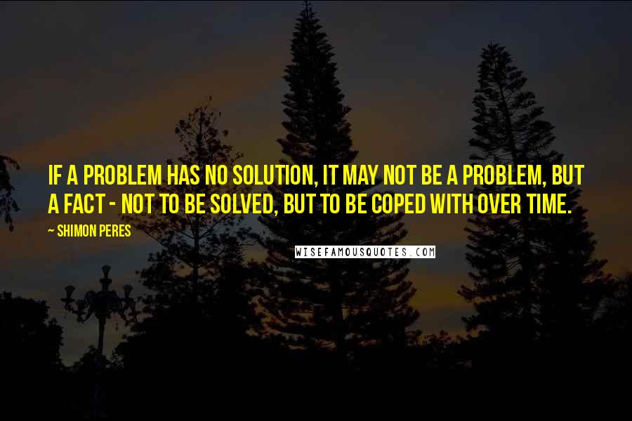 Shimon Peres Quotes: If a problem has no solution, it may not be a problem, but a fact - not to be solved, but to be coped with over time.