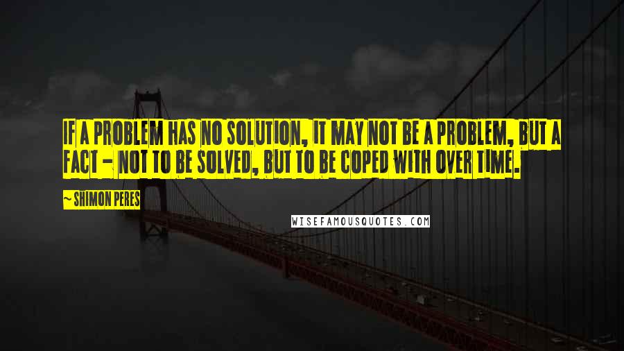 Shimon Peres Quotes: If a problem has no solution, it may not be a problem, but a fact - not to be solved, but to be coped with over time.