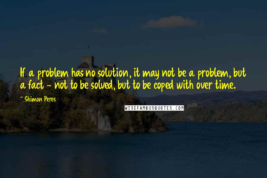 Shimon Peres Quotes: If a problem has no solution, it may not be a problem, but a fact - not to be solved, but to be coped with over time.